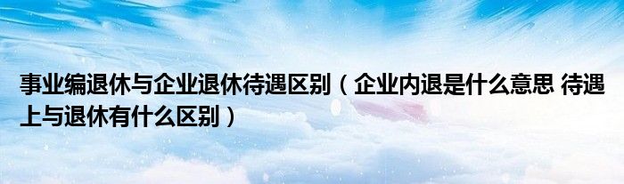 事业编退休与企业退休待遇区别（企业内退是什么意思 待遇上与退休有什么区别）