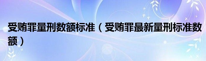 受贿罪量刑数额标准（受贿罪最新量刑标准数额）