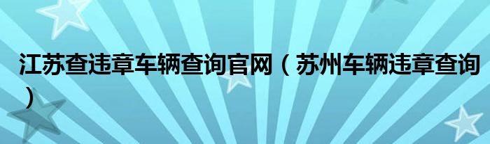 江苏查违章车辆查询官网（苏州车辆违章查询）