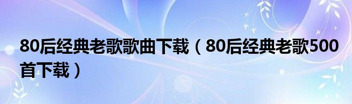 80后经典老歌歌曲下载（80后经典老歌500首下载）