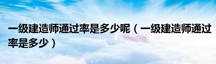 一级建造师通过率是多少呢（一级建造师通过率是多少）