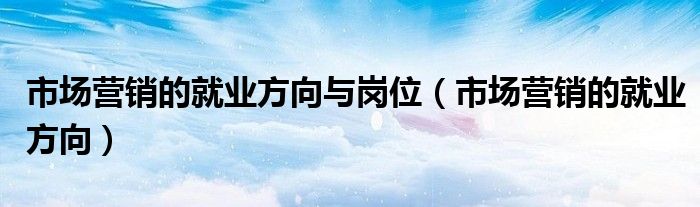 市场营销的就业方向与岗位（市场营销的就业方向）