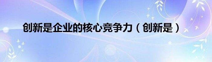 创新是企业的核心竞争力（创新是）