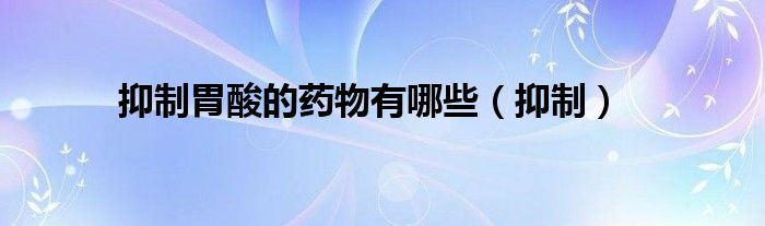 抑制胃酸的药物有哪些（抑制）