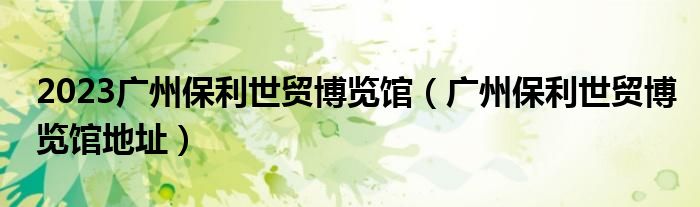 2023广州保利世贸博览馆（广州保利世贸博览馆地址）