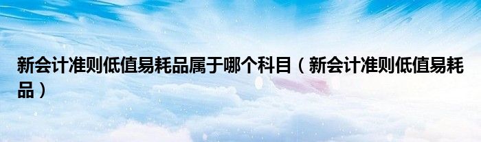 新会计准则低值易耗品属于哪个科目（新会计准则低值易耗品）
