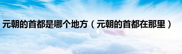 元朝的首都是哪个地方（元朝的首都在那里）