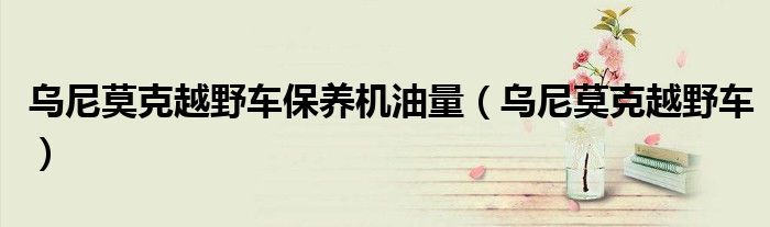 乌尼莫克越野车保养机油量（乌尼莫克越野车）