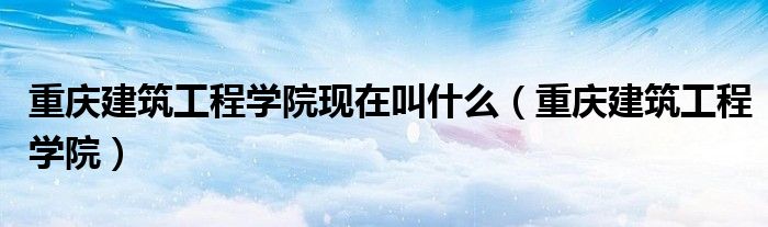 重庆建筑工程学院现在叫什么（重庆建筑工程学院）