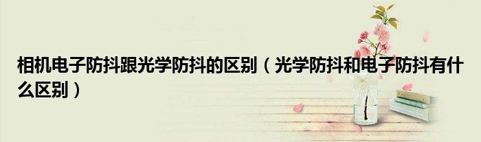 相机电子防抖跟光学防抖的区别（光学防抖和电子防抖有什么区别）