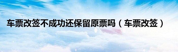 车票改签不成功还保留原票吗（车票改签）