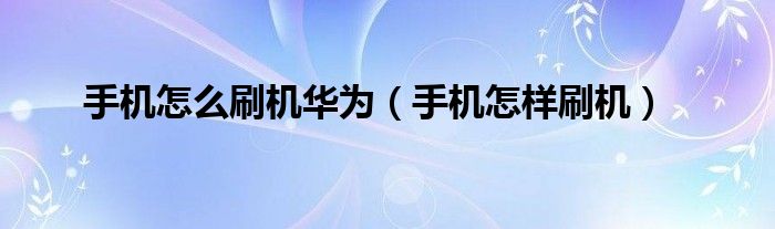 手机怎么刷机华为（手机怎样刷机）