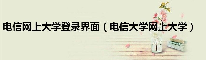 电信网上大学登录界面（电信大学网上大学）