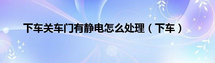 下车关车门有静电怎么处理（下车）