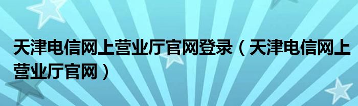 天津电信网上营业厅官网登录（天津电信网上营业厅官网）