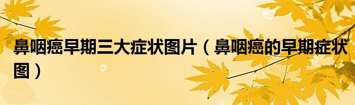 鼻咽癌早期三大症状图片（鼻咽癌的早期症状图）