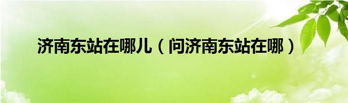 济南东站在哪儿（问济南东站在哪）