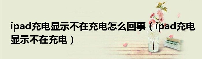 ipad充电显示不在充电怎么回事（ipad充电显示不在充电）