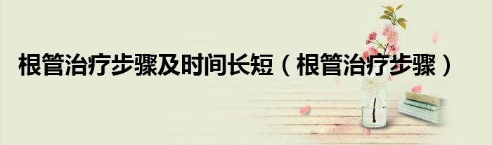 根管治疗步骤及时间长短（根管治疗步骤）