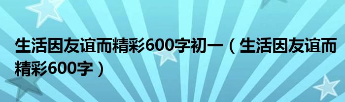 生活因友谊而精彩600字初一（生活因友谊而精彩600字）