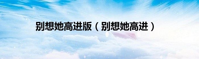 别想她高进版（别想她高进）