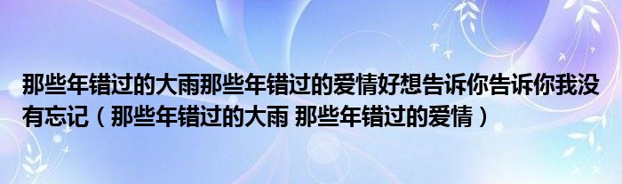 那些年错过的大雨那些年错过的爱情好想告诉你告诉你我没有忘记（那些年错过的大雨 那些年错过的爱情）
