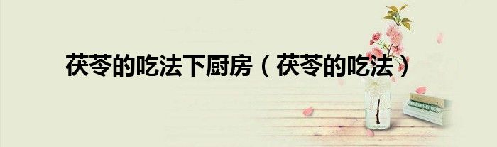 茯苓的吃法下厨房（茯苓的吃法）