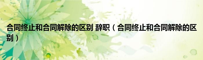 合同终止和合同解除的区别 辞职（合同终止和合同解除的区别）