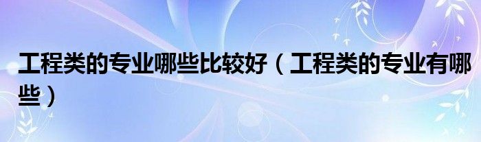 工程类的专业哪些比较好（工程类的专业有哪些）