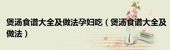 煲汤食谱大全及做法孕妇吃（煲汤食谱大全及做法）