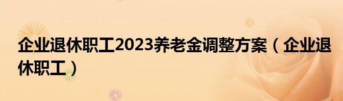 企业退休职工2023养老金调整方案（企业退休职工）