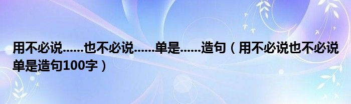 用不必说......也不必说......单是......造句（用不必说也不必说单是造句100字）