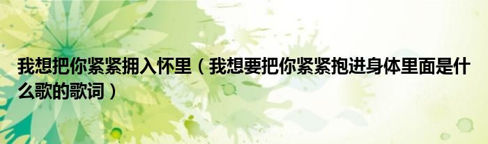 我想把你紧紧拥入怀里（我想要把你紧紧抱进身体里面是什么歌的歌词）