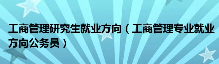 工商管理研究生就业方向（工商管理专业就业方向公务员）