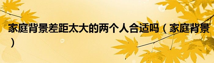 家庭背景差距太大的两个人合适吗（家庭背景）