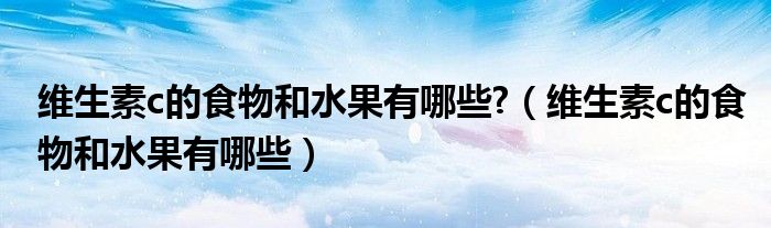 维生素c的食物和水果有哪些?（维生素c的食物和水果有哪些）