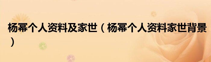 杨幂个人资料及家世（杨幂个人资料家世背景）