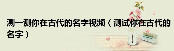 测一测你在古代的名字视频（测试你在古代的名字）