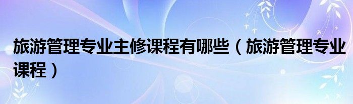 旅游管理专业主修课程有哪些（旅游管理专业课程）
