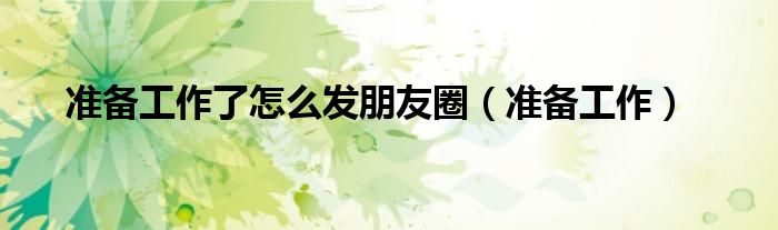 准备工作了怎么发朋友圈（准备工作）