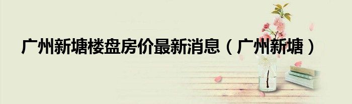 广州新塘楼盘房价最新消息（广州新塘）