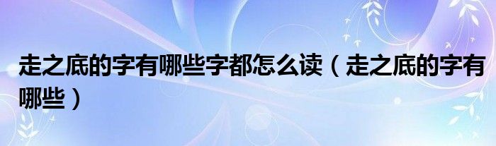 走之底的字有哪些字都怎么读（走之底的字有哪些）