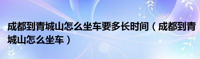成都到青城山怎么坐车要多长时间（成都到青城山怎么坐车）