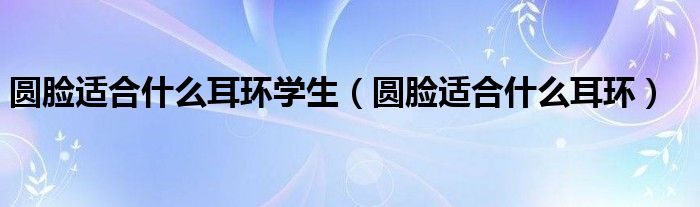 圆脸适合什么耳环学生（圆脸适合什么耳环）