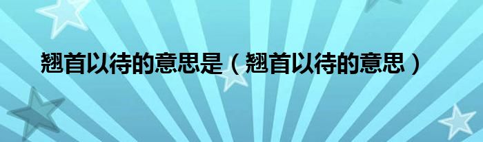 翘首以待的意思是（翘首以待的意思）