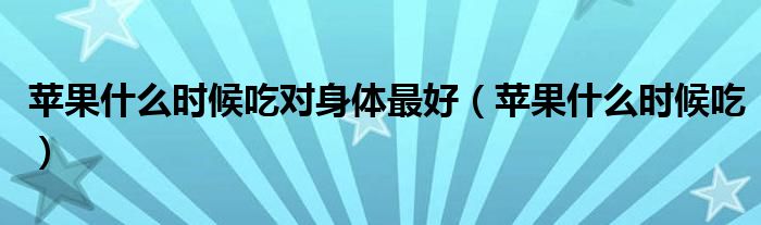 苹果什么时候吃对身体最好（苹果什么时候吃）