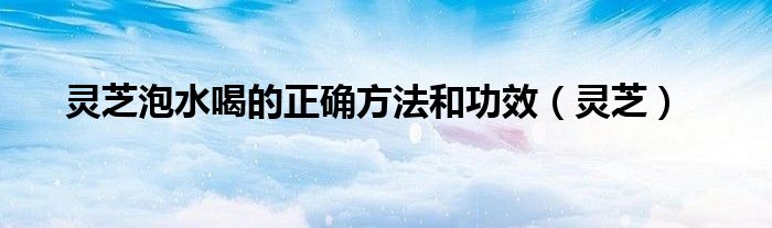 灵芝泡水喝的正确方法和功效（灵芝）