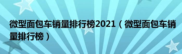 微型面包车销量排行榜2021（微型面包车销量排行榜）