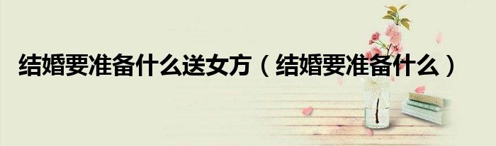 结婚要准备什么送女方（结婚要准备什么）