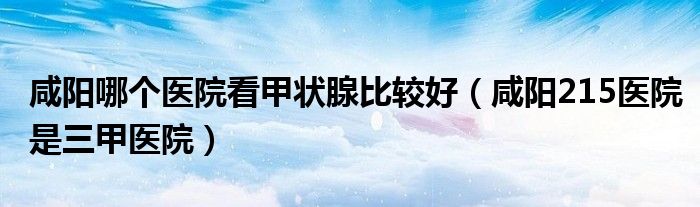 咸阳哪个医院看甲状腺比较好（咸阳215医院是三甲医院）